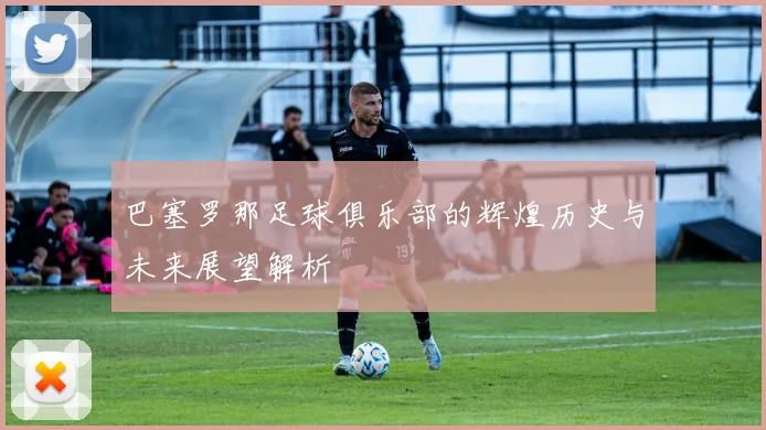 巴塞罗那足球俱乐部的辉煌历史与未来展望解析