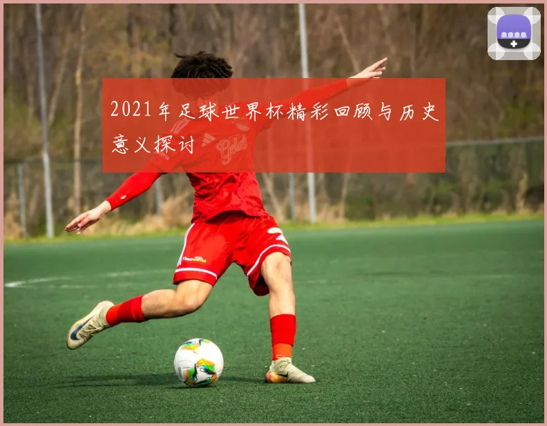 2021年足球世界杯精彩回顾与历史意义探讨