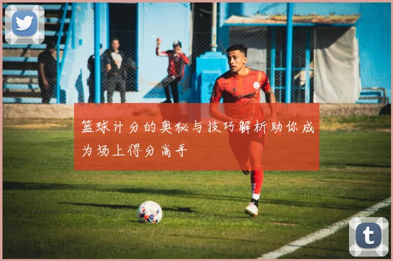 篮球计分的奥秘与技巧解析助你成为场上得分高手