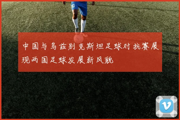中国与乌兹别克斯坦足球对抗赛展现两国足球发展新风貌