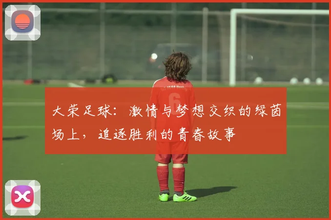 大荣足球：激情与梦想交织的绿茵场上，追逐胜利的青春故事