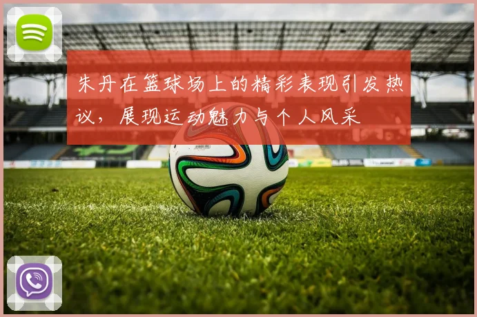 朱丹在篮球场上的精彩表现引发热议，展现运动魅力与个人风采