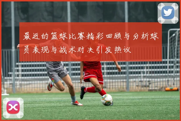 最近的篮球比赛精彩回顾与分析球员表现与战术对决引发热议