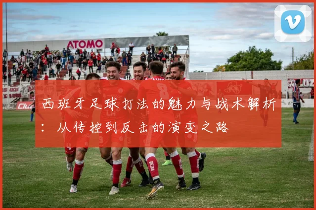 西班牙足球打法的魅力与战术解析：从传控到反击的演变之路