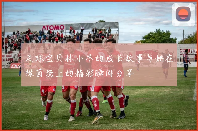 足球宝贝林小枣的成长故事与她在绿茵场上的精彩瞬间分享